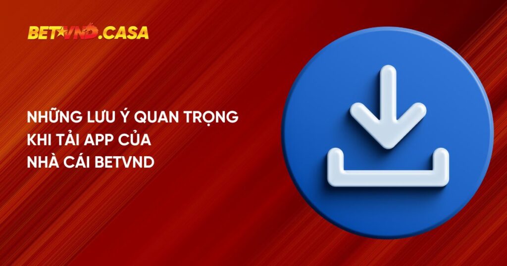 Những lưu ý quan trọng khi tải ứng dụng của nhà cái Betvnd